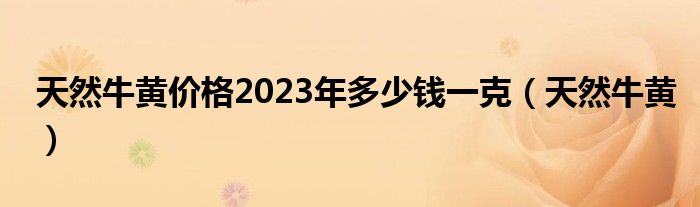 天然牛黄价格2023年多少钱一克（天然牛黄）