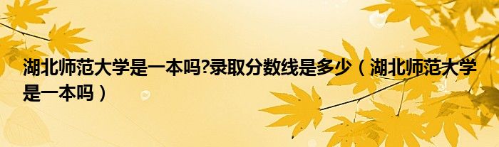 湖北师范大学是一本吗?录取分数线是多少（湖北师范大学是一本吗）