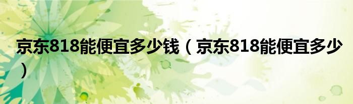 京东818能便宜多少钱（京东818能便宜多少）