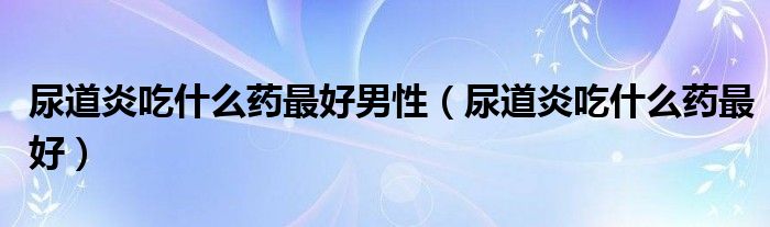 尿道炎吃什么药最好男性（尿道炎吃什么药最好）