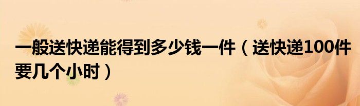 一般送快递能得到多少钱一件（送快递100件要几个小时）