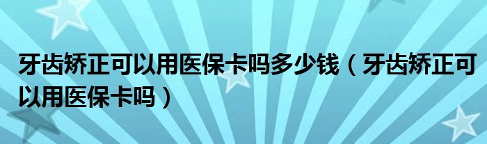 牙齿矫正可以用医保卡吗多少钱（牙齿矫正可以用医保卡吗）