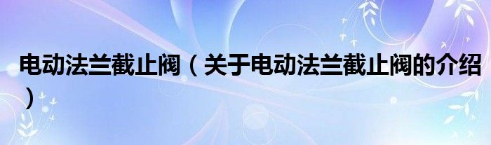 电动法兰截止阀（关于电动法兰截止阀的介绍）