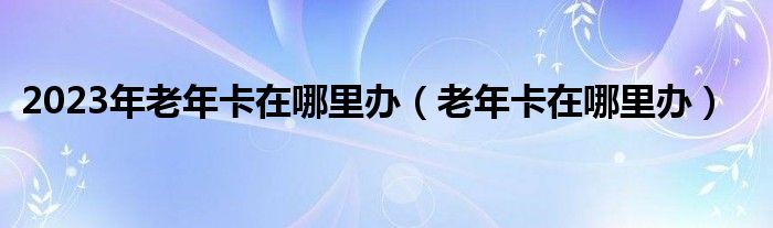 2023年老年卡在哪里办（老年卡在哪里办）