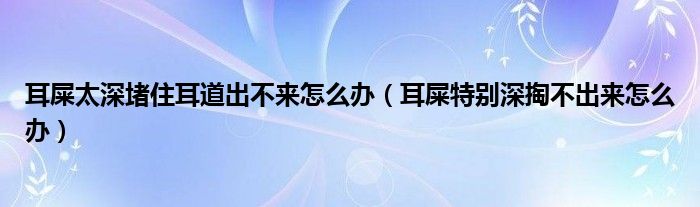 耳屎太深堵住耳道出不来怎么办（耳屎特别深掏不出来怎么办）