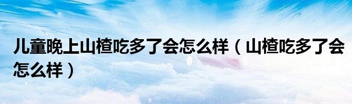 儿童晚上山楂吃多了会怎么样（山楂吃多了会怎么样）