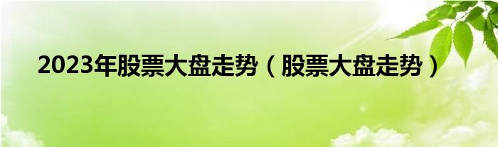 2023年股票大盘走势（股票大盘走势）