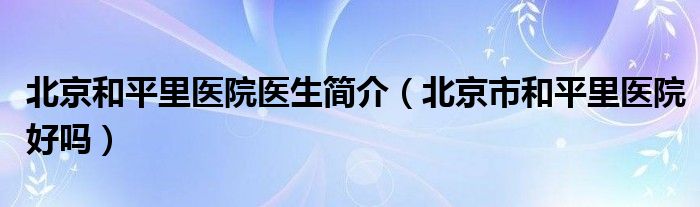 北京和平里医院医生简介（北京市和平里医院好吗）