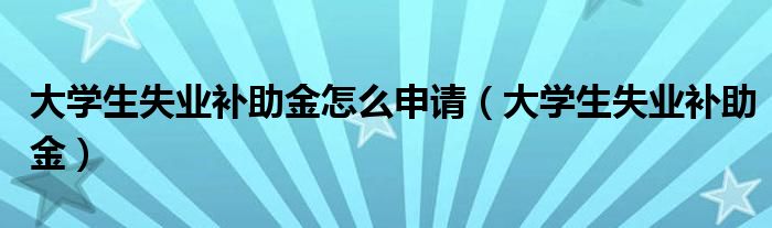 大学生失业补助金怎么申请（大学生失业补助金）