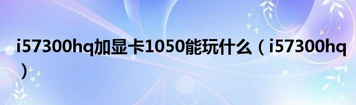 i57300hq加显卡1050能玩什么（i57300hq）