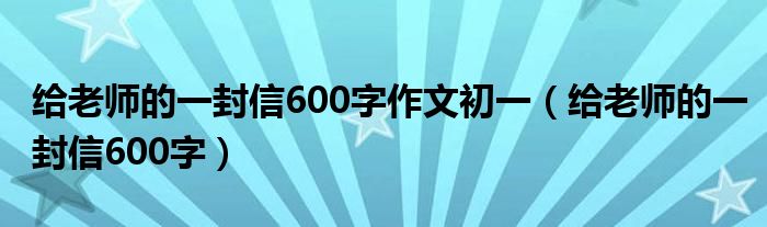 给老师的一封信600字作文初一（给老师的一封信600字）