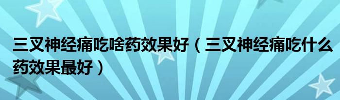 三叉神经痛吃啥药效果好（三叉神经痛吃什么药效果最好）