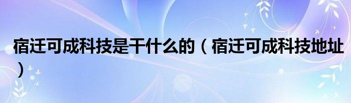 宿迁可成科技是干什么的（宿迁可成科技地址）