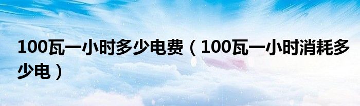 100瓦一小时多少电费（100瓦一小时消耗多少电）