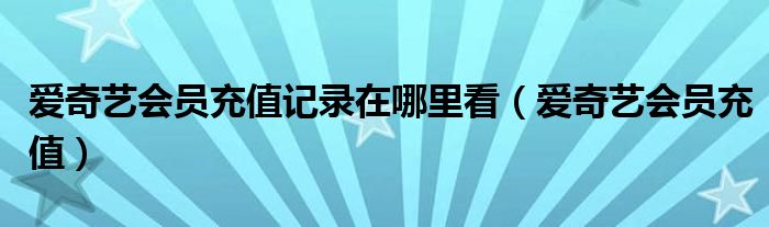 爱奇艺会员充值记录在哪里看（爱奇艺会员充值）