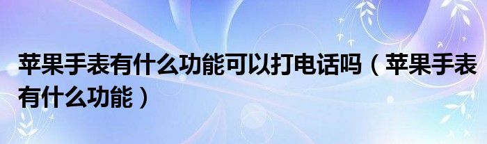 苹果手表有什么功能可以打电话吗（苹果手表有什么功能）