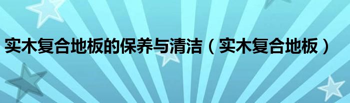 实木复合地板的保养与清洁（实木复合地板）