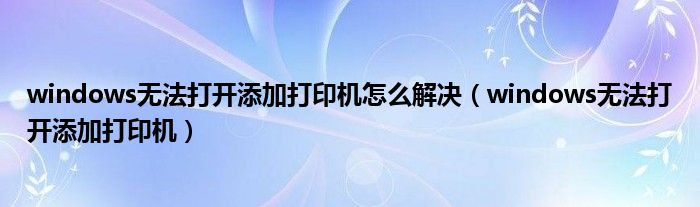 windows无法打开添加打印机怎么解决（windows无法打开添加打印机）