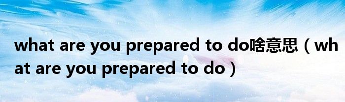 what are you prepared to do啥意思（what are you prepared to do）