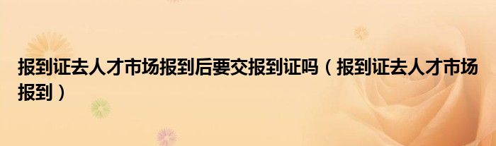 报到证去人才市场报到后要交报到证吗（报到证去人才市场报到）