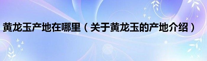 黄龙玉产地在哪里（关于黄龙玉的产地介绍）