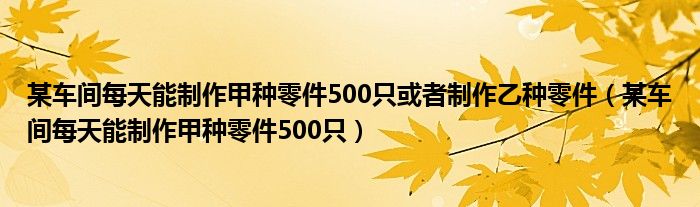 某车间每天能制作甲种零件500只或者制作乙种零件（某车间每天能制作甲种零件500只）