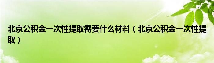 北京公积金一次性提取需要什么材料（北京公积金一次性提取）