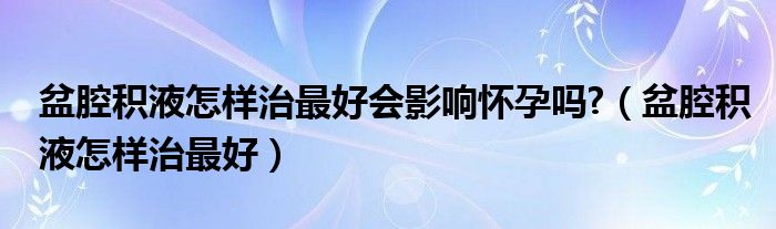 盆腔积液怎样治最好会影响怀孕吗?（盆腔积液怎样治最好）