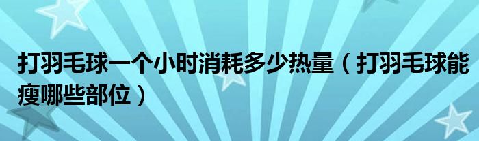 打羽毛球一个小时消耗多少热量（打羽毛球能瘦哪些部位）