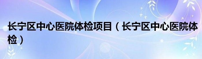 长宁区中心医院体检项目（长宁区中心医院体检）