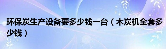 环保炭生产设备要多少钱一台（木炭机全套多少钱）