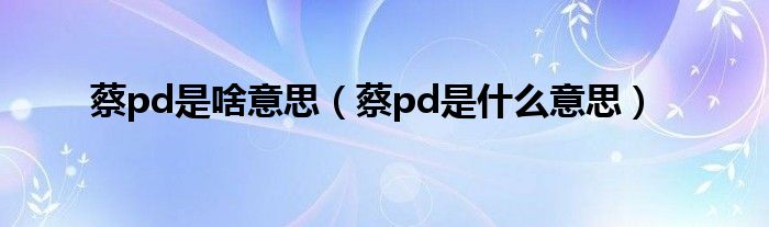 蔡pd是啥意思（蔡pd是什么意思）