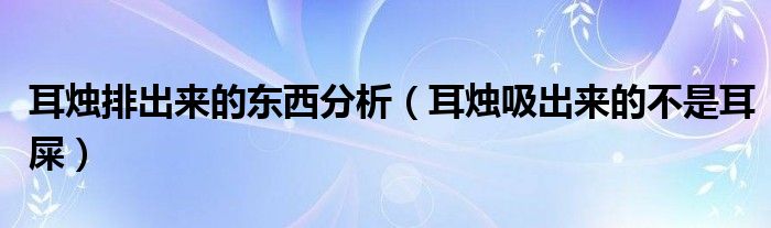 耳烛排出来的东西分析（耳烛吸出来的不是耳屎）