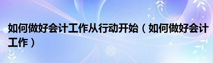 如何做好会计工作从行动开始（如何做好会计工作）