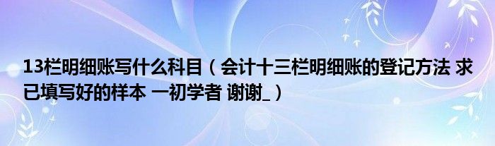 13栏明细账写什么科目（会计十三栏明细账的登记方法 求已填写好的样本 一初学者 谢谢_）