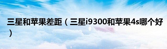 三星和苹果差距（三星i9300和苹果4s哪个好）