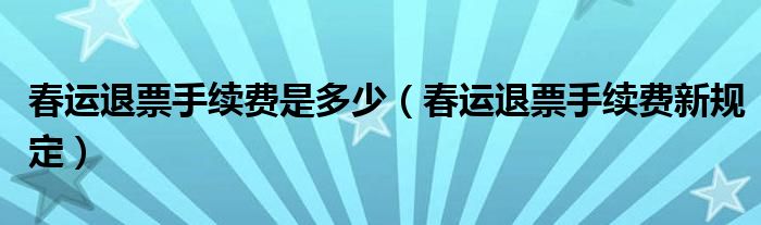 春运退票手续费是多少（春运退票手续费新规定）