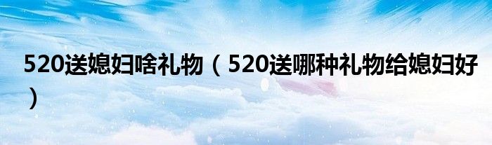 520送媳妇啥礼物（520送哪种礼物给媳妇好）