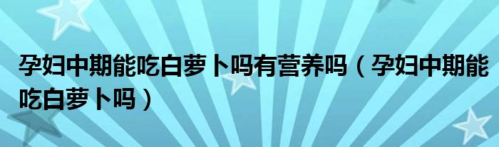 孕妇中期能吃白萝卜吗有营养吗（孕妇中期能吃白萝卜吗）