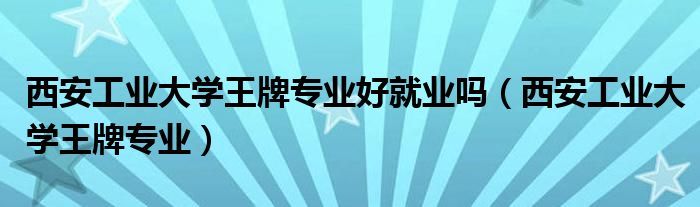 西安工业大学王牌专业好就业吗（西安工业大学王牌专业）