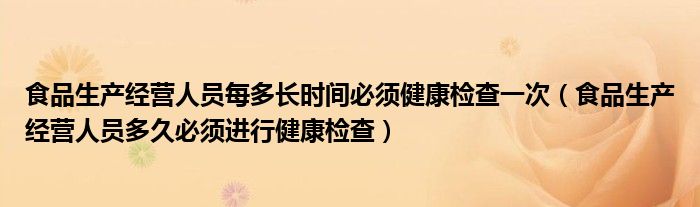 食品生产经营人员每多长时间必须健康检查一次（食品生产经营人员多久必须进行健康检查）