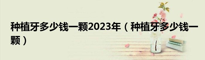 种植牙多少钱一颗2023年（种植牙多少钱一颗）