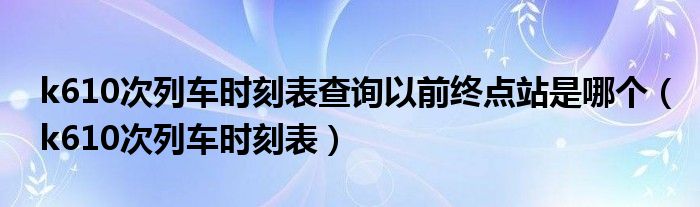 k610次列车时刻表查询以前终点站是哪个（k610次列车时刻表）