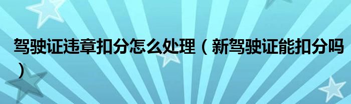 驾驶证违章扣分怎么处理（新驾驶证能扣分吗）