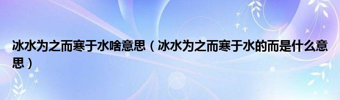 冰水为之而寒于水啥意思（冰水为之而寒于水的而是什么意思）