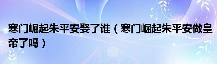 寒门崛起朱平安娶了谁（寒门崛起朱平安做皇帝了吗）