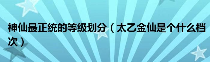 神仙最正统的等级划分（太乙金仙是个什么档次）