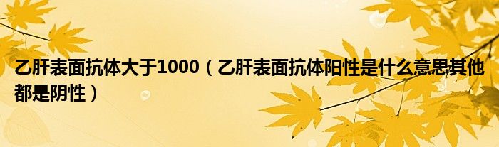 乙肝表面抗体大于1000（乙肝表面抗体阳性是什么意思其他都是阴性）