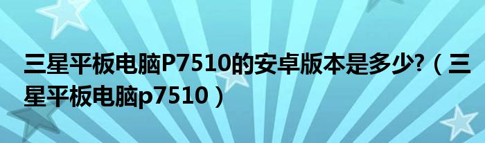 三星平板电脑P7510的安卓版本是多少?（三星平板电脑p7510）