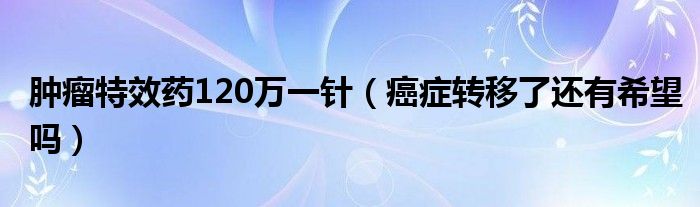 肿瘤特效药120万一针（癌症转移了还有希望吗）